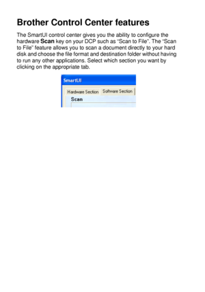 Page 15810 - 3   USING THE WINDOWS®-BASED BROTHER SMARTUI CONTROL CENTER (FOR WINDOWS® XP)
Brother Control Center features
The SmartUI control center gives you the ability to configure the 
hardware 
Scan key on your DCP such as “Scan to File”. The “Scan 
to File” feature allows you to scan a document directly to your hard 
disk and choose the file format and destination folder without having 
to run any other applications. Select which section you want by 
clicking on the appropriate tab.
 