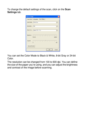 Page 16410 - 9   USING THE WINDOWS®-BASED BROTHER SMARTUI CONTROL CENTER (FOR WINDOWS® XP)
To change the default settings of the scan, click on the Scan 
Settings tab.
You can set the Color Mode to Black & White, 8-bit Gray or 24-bit 
Color.
The resolution can be changed from 100 to 600 dpi. You can define 
the size of the paper you’re using, and you can adjust the brightness 
and contrast of the image before scanning.
 