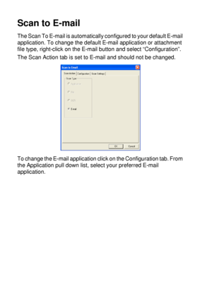 Page 17210 - 17   USING THE WINDOWS®-BASED BROTHER SMARTUI CONTROL CENTER (FOR WINDOWS® XP)
Scan to E-mail
The Scan To E-mail is automatically configured to your default E-mail 
application. To change the default E-mail application or attachment 
file type, right-click on the E-mail button and select “Configuration”.
The Scan Action tab is set to E-mail and should not be changed.
To change the E-mail application click on the Configuration tab. From 
the Application pull down list, select your preferred E-mail...