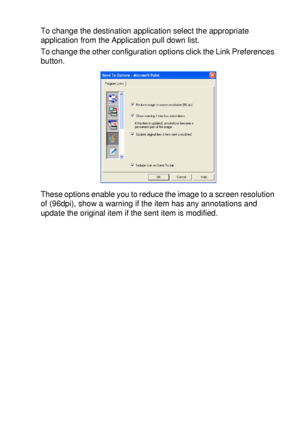 Page 179USING THE WINDOWS®-BASED BROTHER SMARTUI CONTROL CENTER (FOR WINDOWS® XP) 10 - 24
To change the destination application select the appropriate 
application from the Application pull down list.
To change the other configuration options click the Link Preferences 
button.
These options enable you to reduce the image to a screen resolution 
of (96dpi), show a warning if the item has any annotations and 
update the original item if the sent item is modified.
 