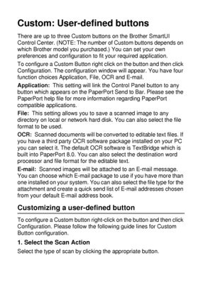 Page 18210 - 27   USING THE WINDOWS®-BASED BROTHER SMARTUI CONTROL CENTER (FOR WINDOWS® XP)
Custom: User-defined buttons
There are up to three Custom buttons on the Brother SmartUI 
Control Center. (NOTE: The number of Custom buttons depends on 
which Brother model you purchased.) You can set your own 
preferences and configuration to fit your required application.
To configure a Custom Button right click on the button and then click 
Configuration. The configuration window will appear. You have four 
function...