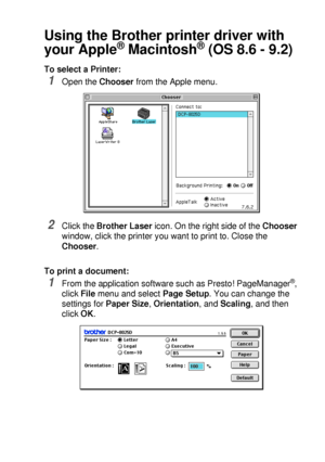 Page 189USING YOUR DCP WITH A MACINTOSH®   11 - 2
Using the Brother printer driver with 
your Apple
® Macintosh® (OS 8.6 - 9.2)
To select a Printer:
1Open the Chooser from the Apple menu.
2Click the Brother Laser icon. On the right side of the Chooser 
window, click the printer you want to print to. Close the 
Chooser.
To print a document:
1From the application software such as Presto! PageManager®, 
click File menu and select Page Setup. You can change the 
settings for Paper Size, Orientation, and Scaling, and...