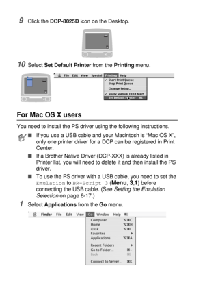 Page 19811 - 11   USING YOUR DCP WITH A MACINTOSH®
9Click the DCP-8025D icon on the Desktop.
10Select Set Default Printer from the Printing menu.
For Mac OS X users
You need to install the PS driver using the following instructions.
1Select Applications from the Go menu.
■If you use a USB cable and your Macintosh is “Mac OS X”, 
only one printer driver for a DCP can be registered in Print 
Center.
■If a Brother Native Driver (DCP-XXX) is already listed in 
Printer list, you will need to delete it and then...