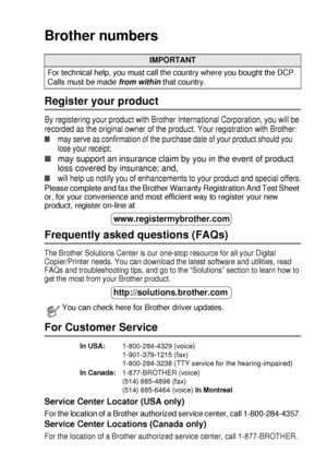 Page 3   i
Brother numbers
Register your product
By registering your product with Brother International Corporation, you will be 
recorded as the original owner of the product. Your registration with Brother:
■may serve as confirmation of the purchase date of your product should you 
lose your receipt;
■may support an insurance claim by you in the event of product 
loss covered by insurance; and,
■will help us notify you of enhancements to your product and special offers.
Please complete and fax the Brother...