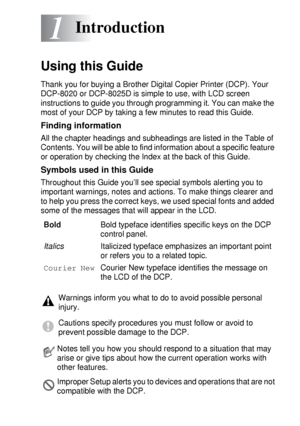 Page 21INTRODUCTION   1 - 1
1
Using this Guide
Thank you for buying a Brother Digital Copier Printer (DCP). Your 
DCP-8020 or DCP-8025D is simple to use, with LCD screen 
instructions to guide you through programming it. You can make the 
most of your DCP by taking a few minutes to read this Guide.
Finding information
All the chapter headings and subheadings are listed in the Table of 
Contents. You will be able to find information about a specific feature 
or operation by checking the Index at the back of this...