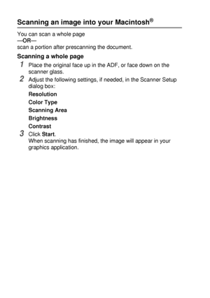 Page 20211 - 15   USING YOUR DCP WITH A MACINTOSH®
Scanning an image into your Macintosh®
You can scan a whole page
—OR—
scan a portion after prescanning the document.
Scanning a whole page
1Place the original face up in the ADF, or face down on the 
scanner glass.
2Adjust the following settings, if needed, in the Scanner Setup 
dialog box:
Resolution
Color Type
Scanning Area
Brightness
Contrast
3Click Start.
When scanning has finished, the image will appear in your 
graphics application.
 