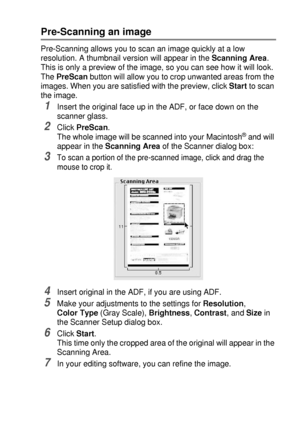 Page 203USING YOUR DCP WITH A MACINTOSH®   11 - 16
Pre-Scanning an image
Pre-Scanning allows you to scan an image quickly at a low 
resolution. A thumbnail version will appear in the Scanning Area. 
This is only a preview of the image, so you can see how it will look. 
The PreScan button will allow you to crop unwanted areas from the 
images. When you are satisfied with the preview, click Start to scan 
the image.
1Insert the original face up in the ADF, or face down on the 
scanner glass.
2Click PreScan.
The...