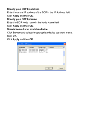 Page 21212 - 3   NETWORK SCANNING (WINDOWS® 98/98SE/ME/2000 PROFESSIONAL AND XP ONLY)
Specify your DCP by address
Enter the actual IP address of the DCP in the IP Address field.
Click Apply and then OK.
Specify your DCP by Name
Enter the DCP Node name in the Node Name field.
Click Apply and then OK.
Search from a list of available device
Click Browse and select the appropriate device you want to use.
Click OK.
Click Apply and then OK.
 