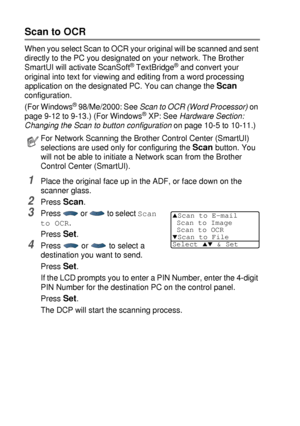 Page 21612 - 7   NETWORK SCANNING (WINDOWS® 98/98SE/ME/2000 PROFESSIONAL AND XP ONLY)
Scan to OCR
When you select Scan to OCR your original will be scanned and sent 
directly to the PC you designated on your network. The Brother 
SmartUI will activate ScanSoft
® TextBridge® and convert your 
original into text for viewing and editing from a word processing 
application on the designated PC. You can change the 
Scan 
configuration.
(For Windows
® 98/Me/2000: See Scan to OCR (Word Processor) on 
page 9-12 to...