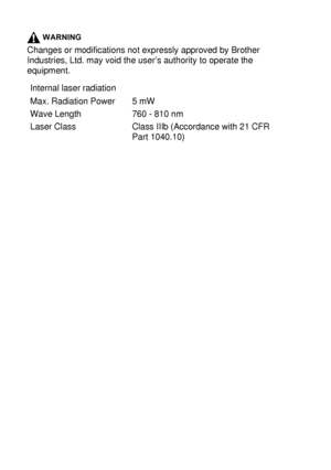 Page 22213 - 5   IMPORTANT INFORMATION
WARNING
Changes or modifications not expressly approved by Brother 
Industries, Ltd. may void the user’s authority to operate the 
equipment.
Internal laser radiation
Max. Radiation Power
Wave Length
Laser Class5 mW
760 - 810 nm
Class IIIb (Accordance with 21 CFR 
Part 1040.10)
 