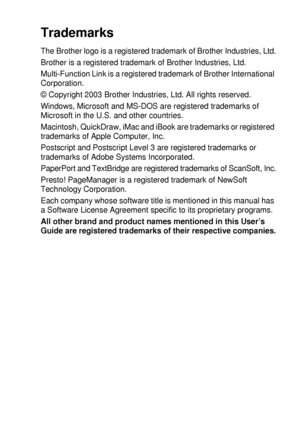 Page 225IMPORTANT INFORMATION   13 - 8
Trademarks
The Brother logo is a registered trademark of Brother Industries, Ltd.
Brother is a registered trademark of Brother Industries, Ltd.
Multi-Function Link is a registered trademark of Brother International 
Corporation.
© Copyright 2003 Brother Industries, Ltd. All rights reserved.
Windows, Microsoft and MS-DOS are registered trademarks of 
Microsoft in the U.S. and other countries.
Macintosh, QuickDraw, iMac and iBook are trademarks or registered 
trademarks of...