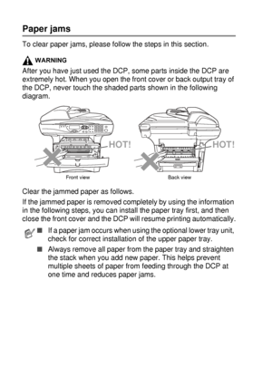 Page 23014 - 5   TROUBLESHOOTING AND ROUTINE MAINTENANCE
Paper jams
To clear paper jams, please follow the steps in this section.
WARNING
After you have just used the DCP, some parts inside the DCP are 
extremely hot. When you open the front cover or back output tray of 
the DCP, never touch the shaded parts shown in the following 
diagram.
Clear the jammed paper as follows. 
If the jammed paper is removed completely by using the information 
in the following steps, you can install the paper tray first, and then...