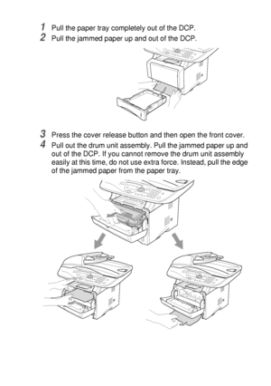 Page 231TROUBLESHOOTING AND ROUTINE MAINTENANCE   14 - 6
1Pull the paper tray completely out of the DCP.
2Pull the jammed paper up and out of the DCP.
3Press the cover release button and then open the front cover.
4Pull out the drum unit assembly. Pull the jammed paper up and 
out of the DCP. If you cannot remove the drum unit assembly 
easily at this time, do not use extra force. Instead, pull the edge 
of the jammed paper from the paper tray.
 