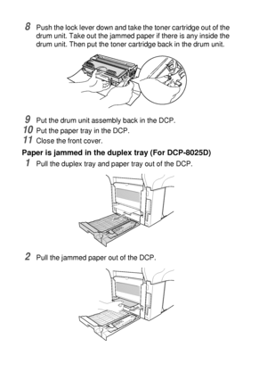 Page 23414 - 9   TROUBLESHOOTING AND ROUTINE MAINTENANCE
8Push the lock lever down and take the toner cartridge out of the 
drum unit. Take out the jammed paper if there is any inside the 
drum unit. Then put the toner cartridge back in the drum unit.
9Put the drum unit assembly back in the DCP.
10Put the paper tray in the DCP.
11Close the front cover.
Paper is jammed in the duplex tray (For DCP-8025D)
1Pull the duplex tray and paper tray out of the DCP.
2Pull the jammed paper out of the DCP.
 