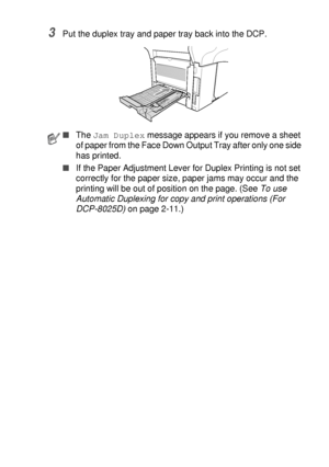 Page 235TROUBLESHOOTING AND ROUTINE MAINTENANCE   14 - 10
3Put the duplex tray and paper tray back into the DCP.
■The Jam Duplex message appears if you remove a sheet 
of paper from the Face Down Output Tray after only one side 
has printed.
■If the Paper Adjustment Lever for Duplex Printing is not set 
correctly for the paper size, paper jams may occur and the 
printing will be out of position on the page. (See To use 
Automatic Duplexing for copy and print operations (For 
DCP-8025D) on page 2-11.)
 