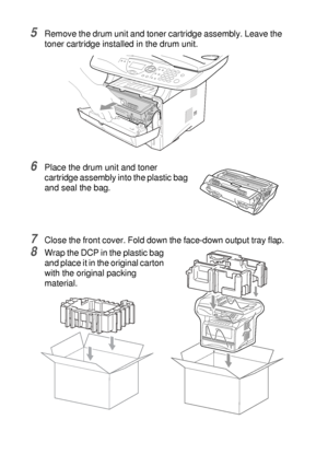 Page 24414 - 19   TROUBLESHOOTING AND ROUTINE MAINTENANCE
5Remove the drum unit and toner cartridge assembly. Leave the 
toner cartridge installed in the drum unit.
6Place the drum unit and toner 
cartridge assembly into the plastic bag 
and seal the bag.
7Close the front cover. Fold down the face-down output tray flap.
8Wrap the DCP in the plastic bag 
and place it in the original carton 
with the original packing 
material.
 