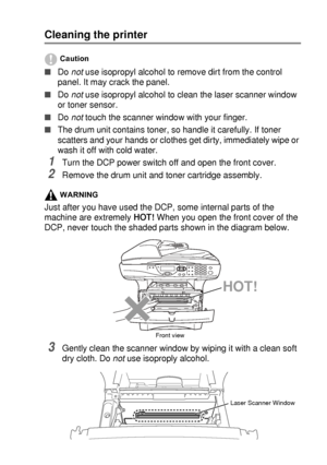 Page 247TROUBLESHOOTING AND ROUTINE MAINTENANCE   14 - 22
Cleaning the printer
Caution
■Do not use isopropyl alcohol to remove dirt from the control 
panel. It may crack the panel.
■Do not
 use isopropyl alcohol to clean the laser scanner window 
or toner sensor.
■Do not
 touch the scanner window with your finger.
■The drum unit contains toner, so handle it carefully. If toner 
scatters and your hands or clothes get dirty, immediately wipe or 
wash it off with cold water.
1Turn the DCP power switch off and open...