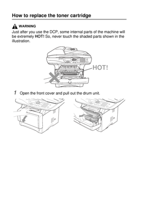 Page 25014 - 25   TROUBLESHOOTING AND ROUTINE MAINTENANCE
How to replace the toner cartridge
WARNING
Just after you use the DCP, some internal parts of the machine will 
be extremely HOT! So, never touch the shaded parts shown in the 
illustration.
1Open the front cover and pull out the drum unit.
HOT!
 