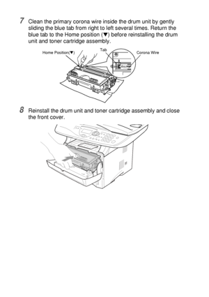 Page 25414 - 29   TROUBLESHOOTING AND ROUTINE MAINTENANCE
7Clean the primary corona wire inside the drum unit by gently 
sliding the blue tab from right to left several times. Return the 
blue tab to the Home position (
▼) before reinstalling the drum 
unit and toner cartridge assembly.
8Reinstall the drum unit and toner cartridge assembly and close 
the front cover.
Corona Wire Tab
Home Position(▼)
 