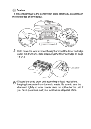 Page 257TROUBLESHOOTING AND ROUTINE MAINTENANCE   14 - 32
Caution
To prevent damage to the printer from static electricity, do not touch 
the electrodes shown below.
3Hold down the lock lever on the right and pull the toner cartridge 
out of the drum unit. (See Replacing the toner cartridge
 on page 
14-24.)
Discard the used drum unit according to local regulations, 
keeping it separate from domestic waste. Be sure to seal the 
drum unit tightly so toner powder does not spill out of the unit. If 
you have...