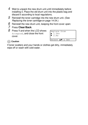 Page 25814 - 33   TROUBLESHOOTING AND ROUTINE MAINTENANCE
4Wait to unpack the new drum unit until immediately before 
installing it. Place the old drum unit into the plastic bag and 
discard it according to local regulations.
5Reinstall the toner cartridge into the new drum unit. (See 
Replacing the toner cartridge
 on page 14-24.)
6Reinstall the new drum unit, keeping the front cover open.
7Press Clear/Back.
8Press 1 and when the LCD shows 
Accepted, and close the front 
cover.
Caution
If toner scatters and...