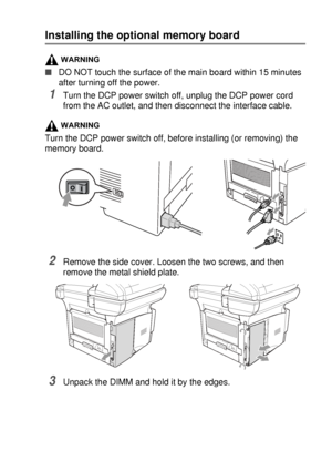 Page 261OPTIONAL ACCESSORIES   15 - 2
Installing the optional memory board
WARNING
■DO NOT touch the surface of the main board within 15 minutes 
after turning off the power.
1Turn the DCP power switch off, unplug the DCP power cord 
from the AC outlet, and then disconnect the interface cable.
WARNING
Turn the DCP power switch off, before installing (or removing) the 
memory board.
2Remove the side cover. Loosen the two screws, and then 
remove the metal shield plate.
3Unpack the DIMM and hold it by the edges.
 