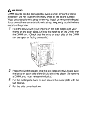 Page 26215 - 3   OPTIONAL ACCESSORIES
WARNING
DIMM boards can be damaged by even a small amount of static 
electricity. Do not touch the memory chips or the board surface. 
Wear an antistatic wrist strap when you install or remove the board. 
If you do not have an antistatic wrist strap, frequently touch the bare 
metal on the printer.
4Hold the DIMM with your fingers on the side edges and your 
thumb on the back edge. Line up the notches on the DIMM with 
the DIMM slot. (Check that the locks on each side of the...