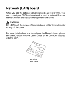 Page 26415 - 5   OPTIONAL ACCESSORIES
Network (LAN) board
When you add the optional Network (LAN) Board (NC-9100h), you 
can connect your DCP into the network to use the Network Scanner, 
Network Printer and Network Management operations.
WARNING
DO NOT touch the surface of the main board within 15 minutes after 
turning off the power.
For more details about how to configure the Network board, please 
see the NC-9100h Network Users Guide on the CD-ROM supplied 
with the DCP.
NC-9100h
Print Server
 