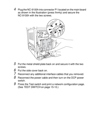 Page 267OPTIONAL ACCESSORIES   15 - 8
4Plug the NC-9100h into connector P1 located on the main board 
as shown in the illustration (press finmly) and secure the 
NC-9100h with the two screws.
5Put the metal shield plate back on and secure it with the two 
screws.
6Put the side cover back on.
7Reconnect any additional interface cables that you removed.
8Reconnect the power cable and then turn on the DCP power 
switch. 
9Press the Test switch and print a network configuration page. 
(See TEST SWITCH on page 15-10.)
 