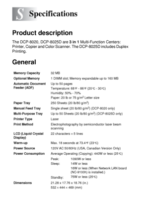 Page 272S - 1   SPECIFICATIONS
S
Product description
The DCP-8020, DCP-8025D are 3 in 1 Multi-Function Centers: 
Printer, Copier and Color Scanner. The DCP-8025D includes Duplex 
Printing.
General
Specifications
Memory Capacity32 MB 
Optional Memory1 DIMM slot; Memory expandable up to 160 MB
Automatic Document 
Feeder (ADF)Up to 50 pages
Temperature: 68
°F - 86°F (20°C - 30°C)
Humidity: 50% - 70%
Paper: 20 lb or 75 g/m
2 Letter size
Paper Tray250 Sheets (20 lb/80 g/m
2)
Manual Feed TraySingle sheet (20 lb/80...