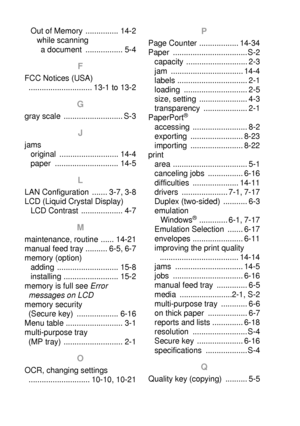 Page 280I - 2   INDEX
Out of Memory  ............... 14-2
while scanning 
a document  ................. 5-4
F
FCC Notices (USA) 
............................. 13-1 to 13-2
G
gray scale  ........................... S-3
J
jams
original ........................... 14-4
paper ............................. 14-5
L
LAN Configuration  ....... 3-7, 3-8
LCD (Liquid Crystal Display)
LCD Contrast  ................... 4-7
M
maintenance, routine ...... 14-21
manual feed tray .......... 6-5, 6-7
memory (option)
adding...