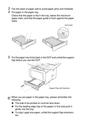 Page 382 - 6   PAPER
3Fan the stack of paper well to avoid paper jams and misfeeds.
4Put paper in the paper tray.
Check that the paper is flat in the tray, below the maximum 
paper mark, and that the paper guide is flush against the paper 
stack.
5Put the paper tray firmly back in the DCP and unfold the support 
flap before you use the DCP.
When you put paper in the paper tray, please remember the 
following
■The side to be printed on must be face down.
■Put the leading edge (top of the paper) in first and push...