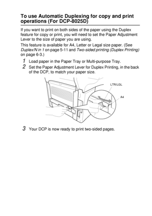 Page 43PAPER   2 - 11
To use Automatic Duplexing for copy and print 
operations (For DCP-8025D)
If you want to print on both sides of the paper using the Duplex 
feature for copy or print, you will need to set the Paper Adjustment 
Lever to the size of paper you are using.
This feature is available for A4, Letter or Legal size paper. (See 
Duplex/N in 1 on page 5-11 and Two-sided printing (Duplex Printing) 
on page 6-3.)
1Load paper in the Paper Tray or Multi-purpose Tray.
2Set the Paper Adjustment Lever for...