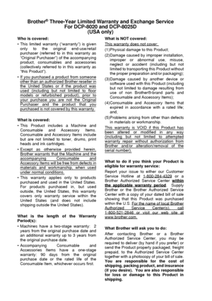 Page 6iv   
Brother® Three-Year Limited Warranty and Exchange Service
For DCP-8020 and DCP-8025D
(USA only)
Who is covered:
 This limited warranty (“warranty”) is given
only to the original end-use/retail
purchaser (referred to in this warranty as
“Original Purchaser”) of the accompanying
product, consumables and accessories
(collectively referred to in this warranty as
“this Product”).
 If you purchased a product from someone
other than an authorized Brother reseller inthe United States or if the product...