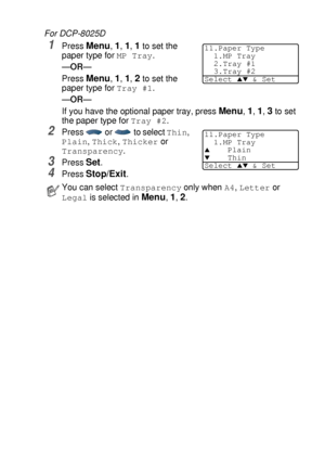 Page 55GETTING STARTED   4 - 2
For DCP-8025D
1Press Menu, 1, 1, 1 to set the 
paper type for 
MP Tray.
—OR—
Press 
Menu, 1, 1, 2 to set the 
paper type for 
Tray #1.
—OR—
If you have the optional paper tray, press 
Menu, 1, 1, 3 to set 
the paper type for 
Tray #2.
2Press   or   to select Thin, 
Plain, Thick, Thicker or 
Transparency.
3Press Set.
4Press Stop/Exit.
You can select Transparency only when A4, Letter or 
Legal is selected in Menu, 1, 2.
11.Paper Type
1.MP Tray
2.Tray #1
3.Tray #2
Select 
▲▼ & Set...