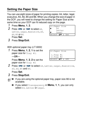 Page 564 - 3   GETTING STARTED
Setting the Paper Size
You can use eight sizes of paper for printing copies: A4, letter, legal, 
executive, A5, A6, B5 and B6. When you change the size of paper in 
the DCP, you will need to change the setting for Paper Size at the 
same time so your DCP can fit reduced copy on the page. 
1Press Menu, 1, 2. 
2Press  or  to select A4, 
Letter, Legal, Executive, A5, 
A6, B5 or B6. 
Press Set.
3Press Stop/Exit.
With optional paper tray (LT-5000)
1Press Menu, 1, 2, 1 to set the 
paper...