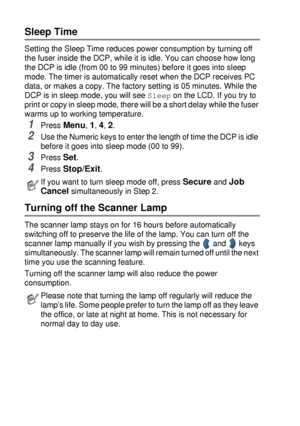 Page 584 - 5   GETTING STARTED
Sleep Time
Setting the Sleep Time reduces power consumption by turning off 
the fuser inside the DCP, while it is idle. You can choose how long 
the DCP is idle (from 00 to 99 minutes) before it goes into sleep 
mode. The timer is automatically reset when the DCP receives PC 
data, or makes a copy. The factory setting is 05 minutes. While the 
DCP is in sleep mode, you will see 
Sleep on the LCD. If you try to 
print or copy in sleep mode, there will be a short delay while the...