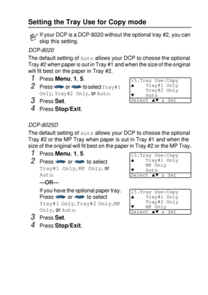 Page 59GETTING STARTED   4 - 6
Setting the Tray Use for Copy mode
DCP-8020
The default setting of 
Auto allows your DCP to choose the optional 
Tray #2 when paper is out in Tray #1 and when the size of the original 
will fit best on the paper in Tray #2.
1Press Menu, 1, 5.
2Press   or   to select Tray#1 
Only
, Tray#2 Only, or Auto.
3Press Set.
4Press Stop/Exit.
DCP-8025D
The default setting of 
Auto allows your DCP to choose the optional 
Tray #2 or the MP Tray when paper is out in Tray #1 and when the 
size...