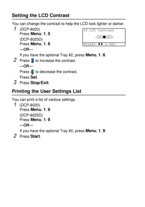 Page 604 - 7   GETTING STARTED
Setting the LCD Contrast
You can change the contrast to help the LCD look lighter or darker.
1(DCP-8020)
Press 
Menu, 1, 5.
(DCP-8025D)
Press 
Menu, 1, 6.
—OR—
If you have the optional Tray #2, press 
Menu, 1, 6.
2Press  to increase the contrast.
—OR—
Press
  to decrease the contrast.
Press 
Set.
3Press Stop/Exit.
Printing the User Settings List
You can print a list of various settings.
1(DCP-8020)
Press 
Menu, 1, 8.
(DCP-8025D)
Press 
Menu, 1, 9.
—OR—
If you have the optional...