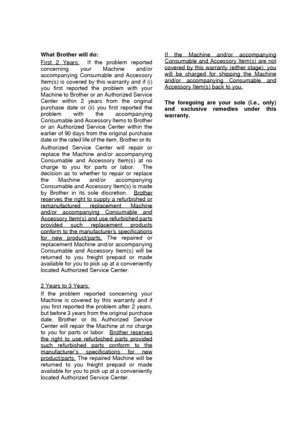 Page 7   v
What Brother will do: 
First 2 Years:
  If the problem reported
concerning your Machine and/or
accompanying Consumable and Accessory
Item(s) is covered by this warranty and if (i)
you first reported the problem with your
Machine to Brother or an Authorized Service
Center within 2 years from the original
purchase date or (ii) you first reported the
problem with the accompanying
Consumable and Accessory Items to Brother
or an Authorized Service Center within the
earlier of 90 days from the original...