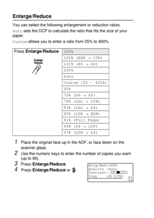 Page 665 - 6   MAKING COPIES
Enlarge/Reduce
You can select the following enlargement or reduction ratios.
Auto sets the DCP to calculate the ratio that fits the size of your 
paper.
Custom allows you to enter a ratio from 25% to 400%.
1Place the original face up in the ADF, or face down on the 
scanner glass.
2Use the numeric keys to enter the number of copies you want 
(up to 99).
3Press Enlarge/Reduce. 
4Press Enlarge/Reduce or  . Press 
Enlarge/Reduce100%
104% (EXE 
→ LTR)
141% (A5 
→ A4)
200%
Auto
Custom...