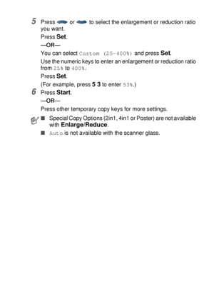 Page 67MAKING COPIES   5 - 7
5Press   or   to select the enlargement or reduction ratio 
you want.
Press 
Set.
—OR—
You can select 
Custom (25-400%) and press Set.
Use the numeric keys to enter an enlargement or reduction ratio 
from 
25% to 400%.
Press 
Set.
(For example, press 
5 3 to enter 53%.)
6Press Start.
—OR—
Press other temporary copy keys for more settings.
■Special Copy Options (2in1, 4in1 or Poster) are not available 
with 
Enlarge/Reduce.
■Auto is not available with the scanner glass.
 