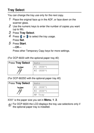 Page 705 - 10   MAKING COPIES
Tray Select
You can change the tray use only for the next copy.
1Place the original face up in the ADF, or face down on the 
scanner glass.
2Use the numeric keys to enter the number of copies you want 
(up to 99).
3Press Tray Select.
4Press   or   to select the tray usage.
Press 
Set.
5Press Start.
—OR—
Press other Temporary Copy keys for more settings.
(For DCP-8020 with the optional paper tray #2)
(For DCP-8025D with the optional paper tray #2)
XXX* is the paper size you set in...