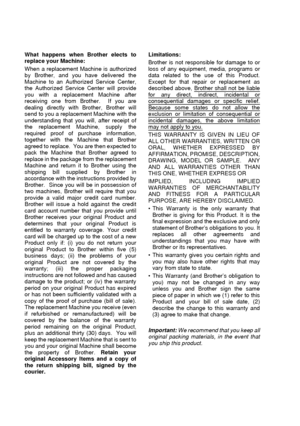 Page 8vi   
What happens when Brother elects to
replace your Machine: 
When a replacement Machine is authorized
by Brother, and you have delivered the
Machine to an Authorized Service Center,
the Authorized Service Center will provide
you with a replacement Machine after
receiving one from Brother.  If you are
dealing directly with Brother, Brother will
send to you a replacement Machine with the
understanding that you will, after receipt of
the replacement Machine, supply the
required proof of purchase...