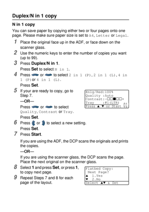 Page 725 - 12   MAKING COPIES
Duplex/N in 1 copy
N in 1 copy
You can save paper by copying either two or four pages onto one 
page. Please make sure paper size is set to 
A4, Letter or Legal.
1Place the original face up in the ADF, or face down on the 
scanner glass.
2Use the numeric keys to enter the number of copies you want 
(upto99).
3Press Duplex/N in 1.
Press 
Set to select N in 1.
4Press   or   to select 2 in 1 (P), 2 in 1 (L), 4 in 
1 (P)
or 4 in 1 (L).
Press 
Set.
5If your are ready to copy, go to...