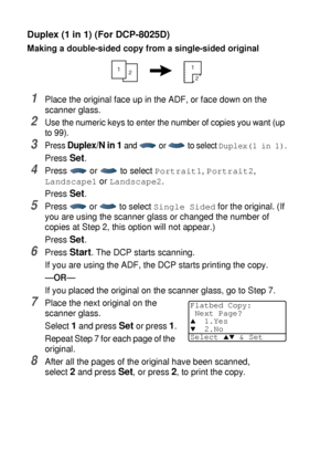 Page 745 - 14   MAKING COPIES
Duplex (1 in 1) (For DCP-8025D)
Making a double-sided copy from a single-sided original
1Place the original face up in the ADF, or face down on the 
scanner glass.
2Use the numeric keys to enter the number of copies you want (up 
to 99).
3Press Duplex/N in 1 and   or   to select Duplex(1 in 1).
Press Set.
4Press  or  to select Portrait1, Portrait2, 
Landscape1 or Landscape2.
Press 
Set.
5Press   or   to select Single Sided for the original. (If 
you are using the scanner glass or...