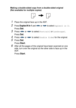 Page 75MAKING COPIES   5 - 15
Making a double-sided copy from a double-sided original
(Not available for multiple copies)
1Place the original face up in the ADF. 
2Press Duplex/N in 1 and  or  to select Duplex(1 in 1).
Press Set.
3Press   or   to select Portrait2 or Landscape1.
Press 
Set.
4Press   or   to select Double Sided for the original.
5Press Set.
Press 
Start.
6After all the pages of the original have been scanned on one 
side, turn over the original so the other side is face up in the 
ADF.
Press...