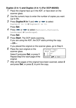 Page 765 - 16   MAKING COPIES
Duplex (2 in 1) and Duplex (4 in 1) (For DCP-8025D)
1Place the original face up in the ADF, or face down on the 
scanner glass.
2Use the numeric keys to enter the number of copies you want 
(up to 99).
3Press Duplex/N in 1 and   or   to select 
Duplex(2 in 1) or Duplex(4 in 1).
Press 
Set.
4Press  or  to select Portrait1, Portrait2, 
Landscape1 or Landscape2.
Press 
Set.
5Press Start. The DCP starts scanning.
If you are using the ADF, the DCP starts printing the copy.
—OR—
If you...