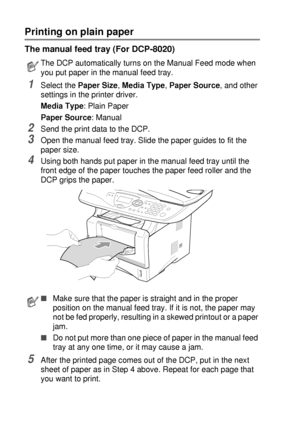 Page 826 - 5   USING THE DCP AS A PRINTER
Printing on plain paper
The manual feed tray (For DCP-8020)
1Select the Paper Size, Media Type, Paper Source, and other 
settings in the printer driver.
Media Type: Plain Paper
Paper Source: Manual
2Send the print data to the DCP.
3Open the manual feed tray. Slide the paper guides to fit the 
paper size.
4Using both hands put paper in the manual feed tray until the 
front edge of the paper touches the paper feed roller and the 
DCP grips the paper.
5After the printed...