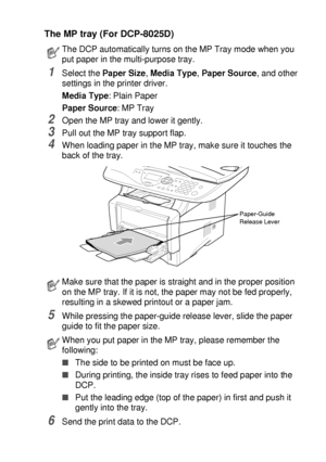 Page 83USING THE DCP AS A PRINTER   6 - 6
The MP tray (For DCP-8025D)
1Select the Paper Size, Media Type, Paper Source, and other 
settings in the printer driver.
Media Type: Plain Paper
Paper Source: MP Tray
2Open the MP tray and lower it gently.
3Pull out the MP tray support flap.
4When loading paper in the MP tray, make sure it touches the 
back of the tray. 
5While pressing the paper-guide release lever, slide the paper 
guide to fit the paper size.
6Send the print data to the DCP.
The DCP automatically...